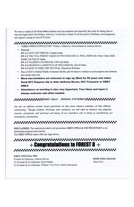 e ant ok s e Grey vl s e s spcly e ot fe kg e e et s Novinrs. And s woeld B sk el hprive fodbck, ourngene, o sgp coming n o ST Forest:  B )  - "GREY OWLS NEWSLETTER Write Eded by, Dové Misks & Ashce Brown  - Somrc .4 1LETS GET FREE By: ClaoinJoes P4 3 THE TOLL FRISON TAKES ON PSYCHOLOGICAL WELL BEING By Maye Clse S,  st Lie S & Aging. N4 3 TALKING CAN EELP By: CPS Ca Sely P44 PROMOTE A LIFESTYLE OF WELLNESS By Deid Mk N8 HOWTO SEEK THE TRUTH By, D Willos  = My of 025 Mol Heth Avrocs Mo, e ope o cntie o progrs o e i o ey  + More non-members are welcome to sign up (Must be 50 years and older) Send HEC Request sifp o Attn: Anthony Brown, HFC Treasurer or GREY. ows.  + Attondence st meeting s aiso very important, Your deas and input is ahways weicome and often needed.  ARRRRISSARNR ALY OULS - MSSION STATEREN AN  Lie i 80 ades cari s parsinen . the more matare mambars of the Eldarly Commanisy Though wisdom, arude, and rearce, we will s 40 advence he phsica marial, ametione, end spival wllbin of our members and n dong 15 barafising our  AR NN  DISCLATMER: The s rvided s it GREY OWLS & YOUTH OUTLET s o afrmstionpuposs s soused. T GREY OWLS et sy e avic  UL e EEEE R L L]  +-Congratulations to FOREST 8 4 EYEETETTPETrrrv PP PT RV RVERERTERRERE FERLVEES  GREY OWLS Ext 2020 Founir & Chirms: sy Brown HOPE FOR CHANGE  (CoFoander & C-Corman Dai ks Sace 201 G Fendr & o Corman. Wil Cool Pog” Abbot (Docesed 
